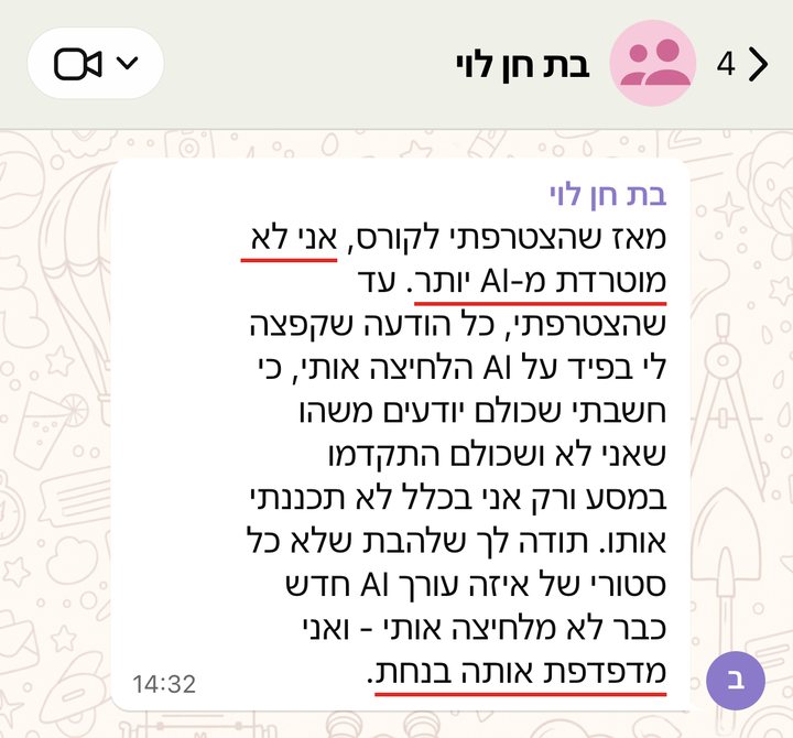 בת חן לוי: מאז שהצטרפתי לקורס, אני לא מוטרדת מ-AI יותר. עד שהצטרפתי, כל הודעה שקפצה לי בפיד על AI הלחיצה אותי, כי חשבתי שכולם יודעים משהו שאני לא ושכולם התקדמו במסע ורק אני בכלל לא תכננתי אותו. תודה לך שלהבת שלא כל סטורי של איזה עורך AI חדש כבר לא מלחיצה אותי - ואני מדפדפת אותה בנחת.