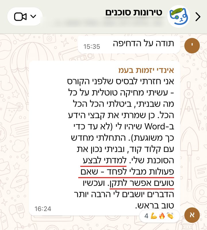 אינדי יזמות בעמ: אני חזרתי לבסיס שלפני הקורס - עשיתי מחיקה טוטלית על כל מה שבניתי, ביטלתי הכל הכל הכל. כן שמרתי את קבצי הידע ב-Word שיהיו לי (לא עד כדי כך משוגעת). התחלתי מחדש עם קלוד קוד, ובניתי נכון את הסוכנת שלי. למדתי לבצע פעולות מבלי לפחד - שאם טועים אפשר לתקן. ועכשיו הדברים יושבים לי הרבה יותר טוב בראש.