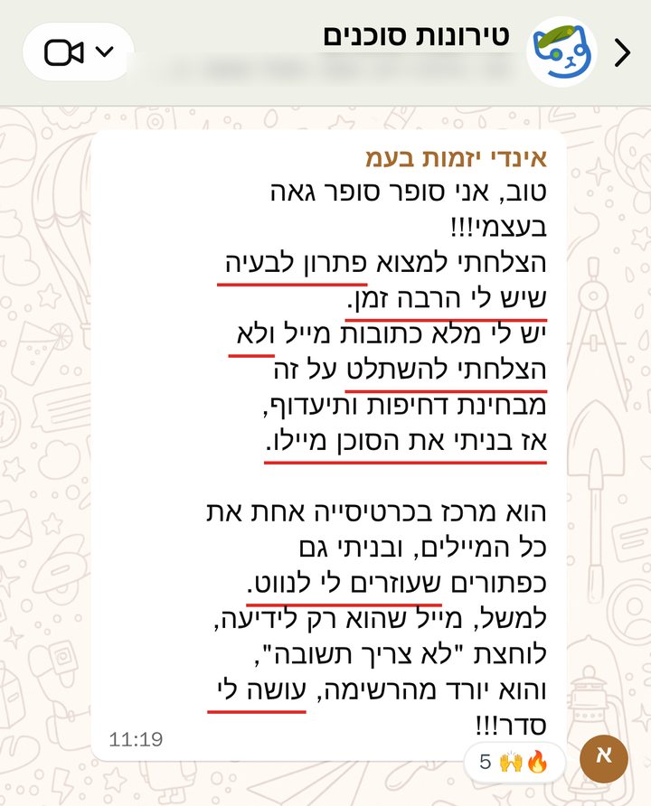 אינדי יזמות בעמ: טוב, אני סופר סופר גאה בעצמי!!!
הצלחתי למצוא פתרון לבעיה שיש לי הרבה זמן.
יש לי מלא כתובות מייל ולא הצלחתי להשתלט על זה מבחינת דחיפות ותיעדוף, 
אז בניתי את הסוכן מיילו.

הוא מרכז בכרטיסייה אחת את כל המיילים, ובניתי גם כפתורים שעוזרים לי לנווט.
למשל, מייל שהוא רק לידיעה, לוחצת "לא צריך תשובה", והוא יורד מהרשימה, עושה לי סדר!!!