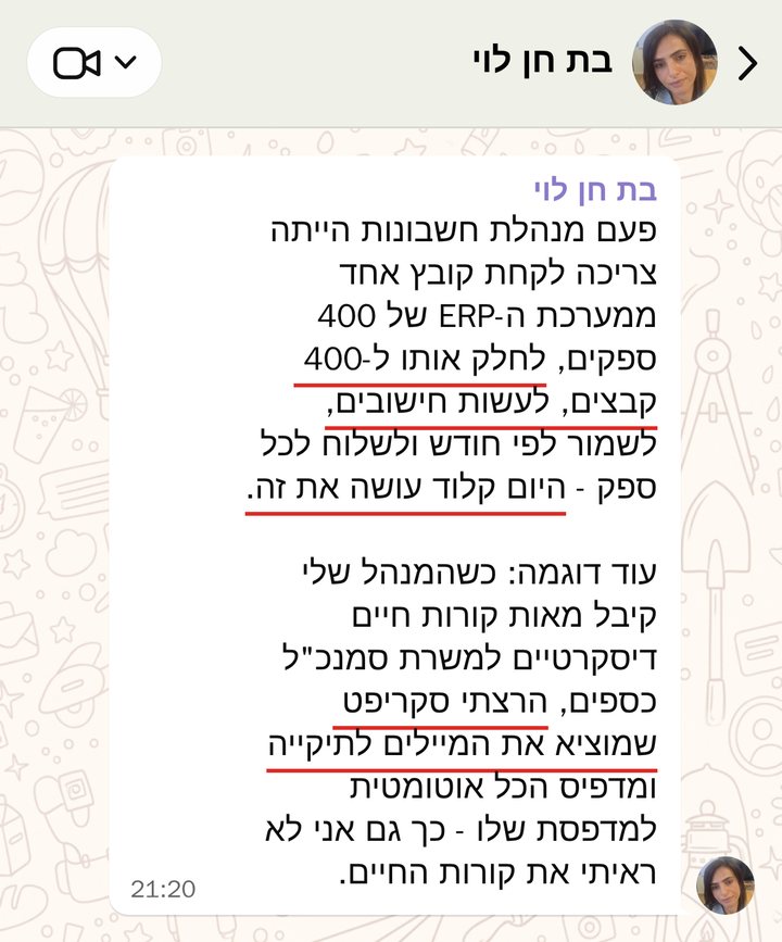 בת חן לוי: פעם מנהלת חשבונות הייתה צריכה לקחת קובץ אחד ממערכת ה-ERP של 400 ספקים, לחלק אותו ל-400 קבצים, לעשות חישובים, לשמור לפי חודש ולשלוח לכל ספק - היום קלוד עושה את זה. 

עוד דוגמה: כשהמנהל שלי קיבל מאות קורות חיים דיסקרטיים למשרת סמנכ"ל כספים, הרצתי סקריפט שמוציא את המיילים לתיקייה ומדפיס הכל אוטומטית למדפסת שלו - כך גם אני לא ראיתי את קורות החיים.